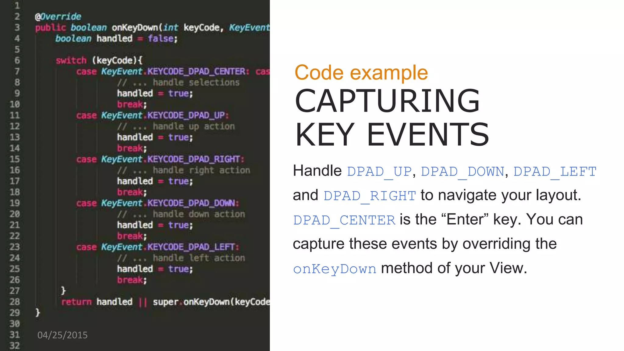 Code example
CAPTURING
KEY EVENTS
Handle DPAD_UP, DPAD_DOWN, DPAD_LEFT
and DPAD_RIGHT to navigate your layout.
DPAD_CENTER is the “Enter” key. You can
capture these events by overriding the
onKeyDown method of your View.
04/25/2015
 