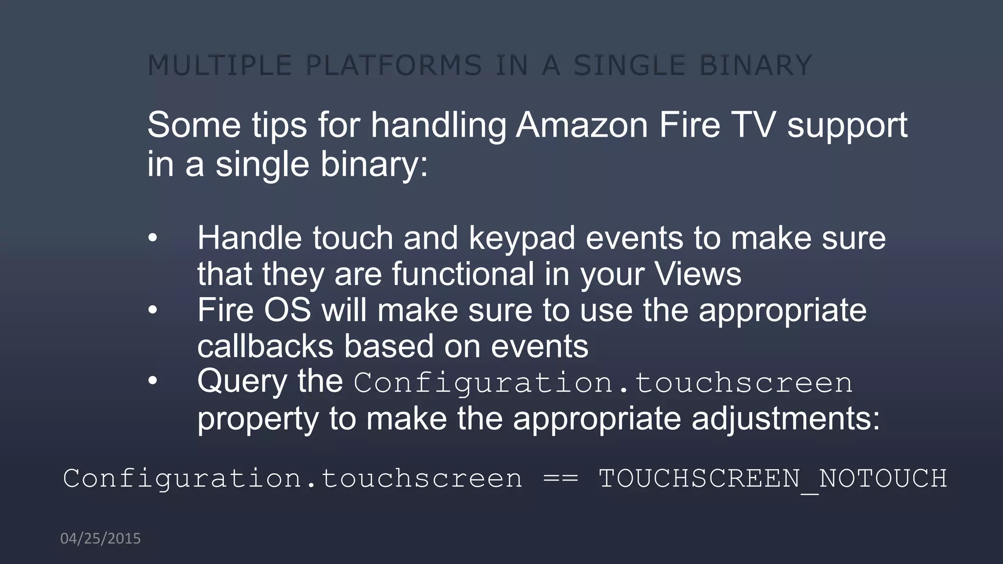 Some tips for handling Amazon Fire TV support
in a single binary:
• Handle touch and keypad events to make sure
that they are functional in your Views
• Fire OS will make sure to use the appropriate
callbacks based on events
• Query the Configuration.touchscreen
property to make the appropriate adjustments:
Configuration.touchscreen == TOUCHSCREEN_NOTOUCH
04/25/2015
 