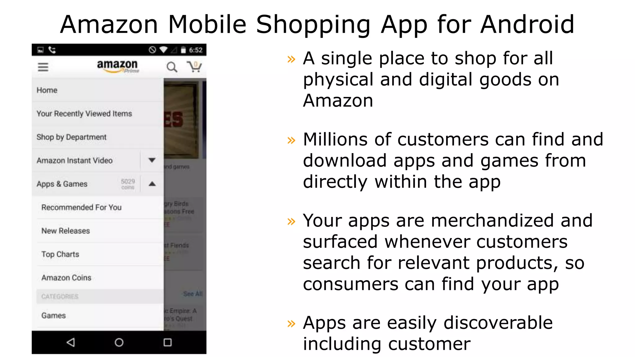 Amazon Mobile Shopping App for Android
» A single place to shop for all
physical and digital goods on
Amazon
» Millions of customers can find and
download apps and games from
directly within the app
» Your apps are merchandized and
surfaced whenever customers
search for relevant products, so
consumers can find your app
» Apps are easily discoverable
including customer
 