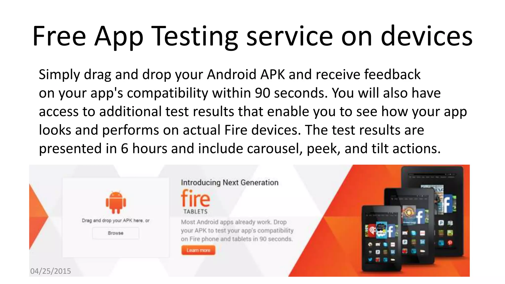 Free App Testing service on devices
Simply drag and drop your Android APK and receive feedback
on your app's compatibility within 90 seconds. You will also have
access to additional test results that enable you to see how your app
looks and performs on actual Fire devices. The test results are
presented in 6 hours and include carousel, peek, and tilt actions.
04/25/2015
 