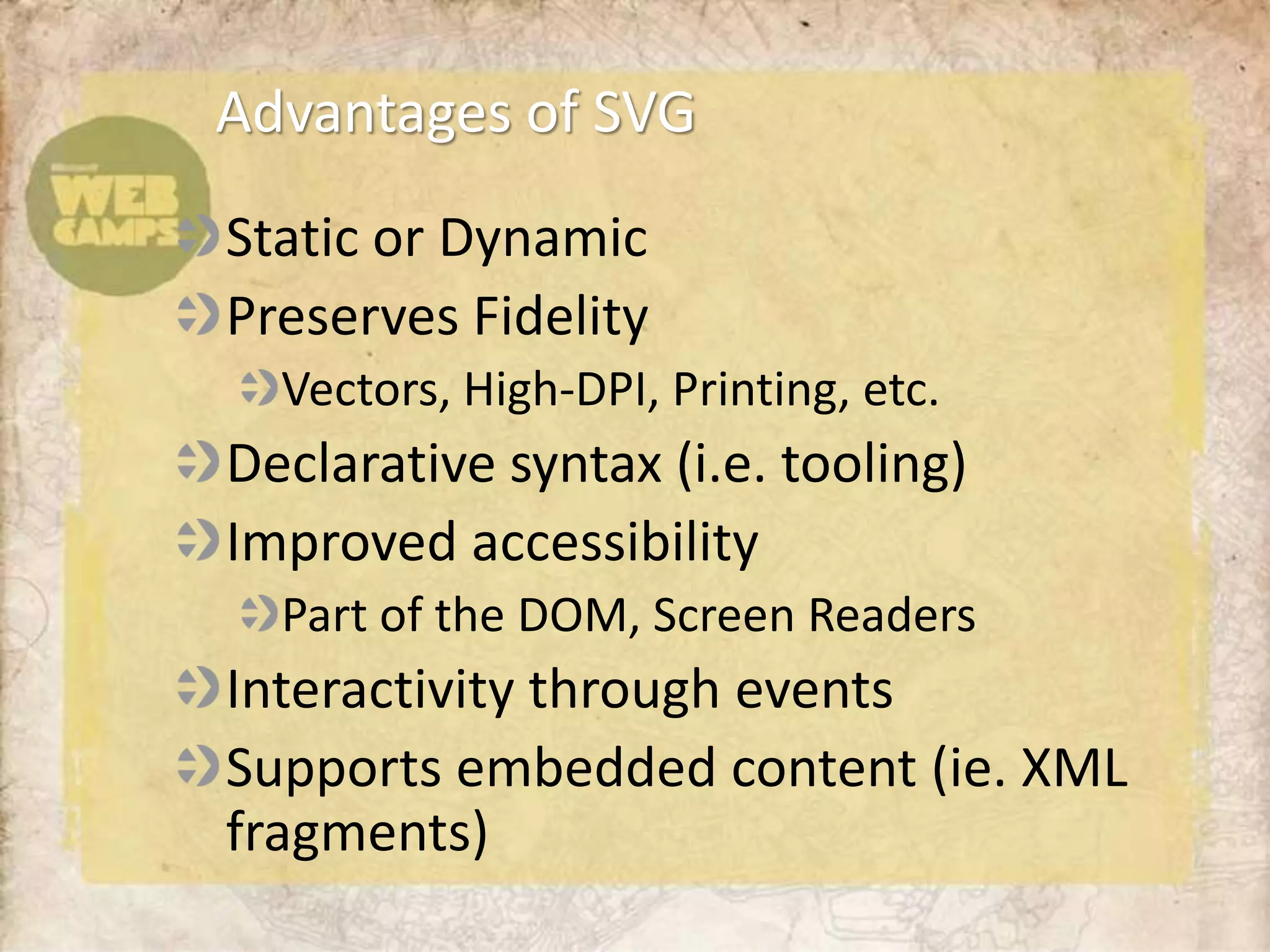 Advantages of SVG
Static or Dynamic
Preserves Fidelity
  Vectors, High-DPI, Printing, etc.
Declarative syntax (i.e. tooling)
Improved accessibility
  Part of the DOM, Screen Readers
Interactivity through events
Supports embedded content (ie. XML
fragments)
 