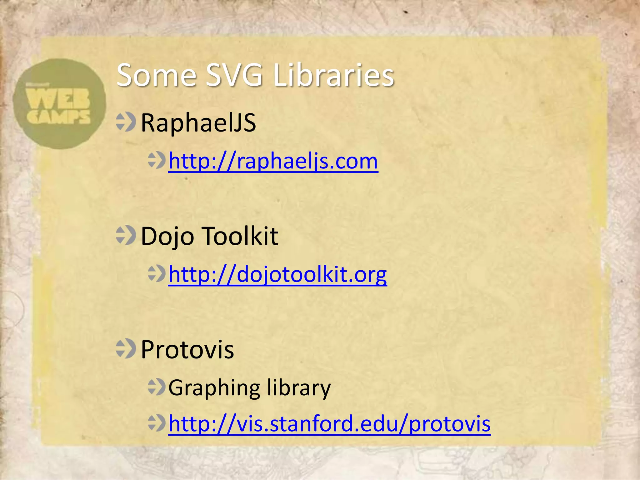 Some SVG Libraries
 RaphaelJS
   http://raphaeljs.com


 Dojo Toolkit
   http://dojotoolkit.org


 Protovis
   Graphing library
   http://vis.stanford.edu/protovis
 