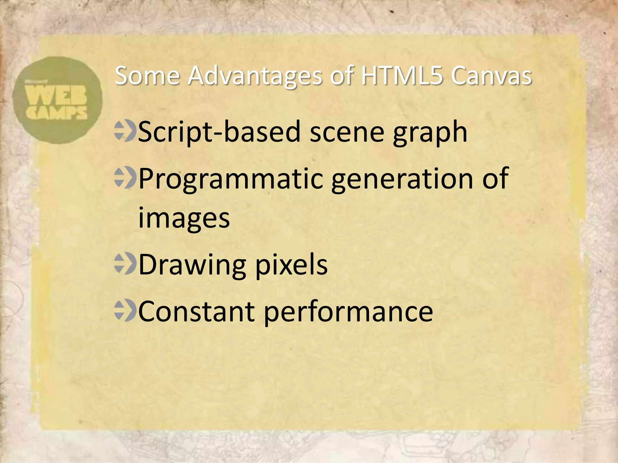 Some Advantages of HTML5 Canvas
 Script-based scene graph
 Programmatic generation of
 images
 Drawing pixels
 Constant performance
 