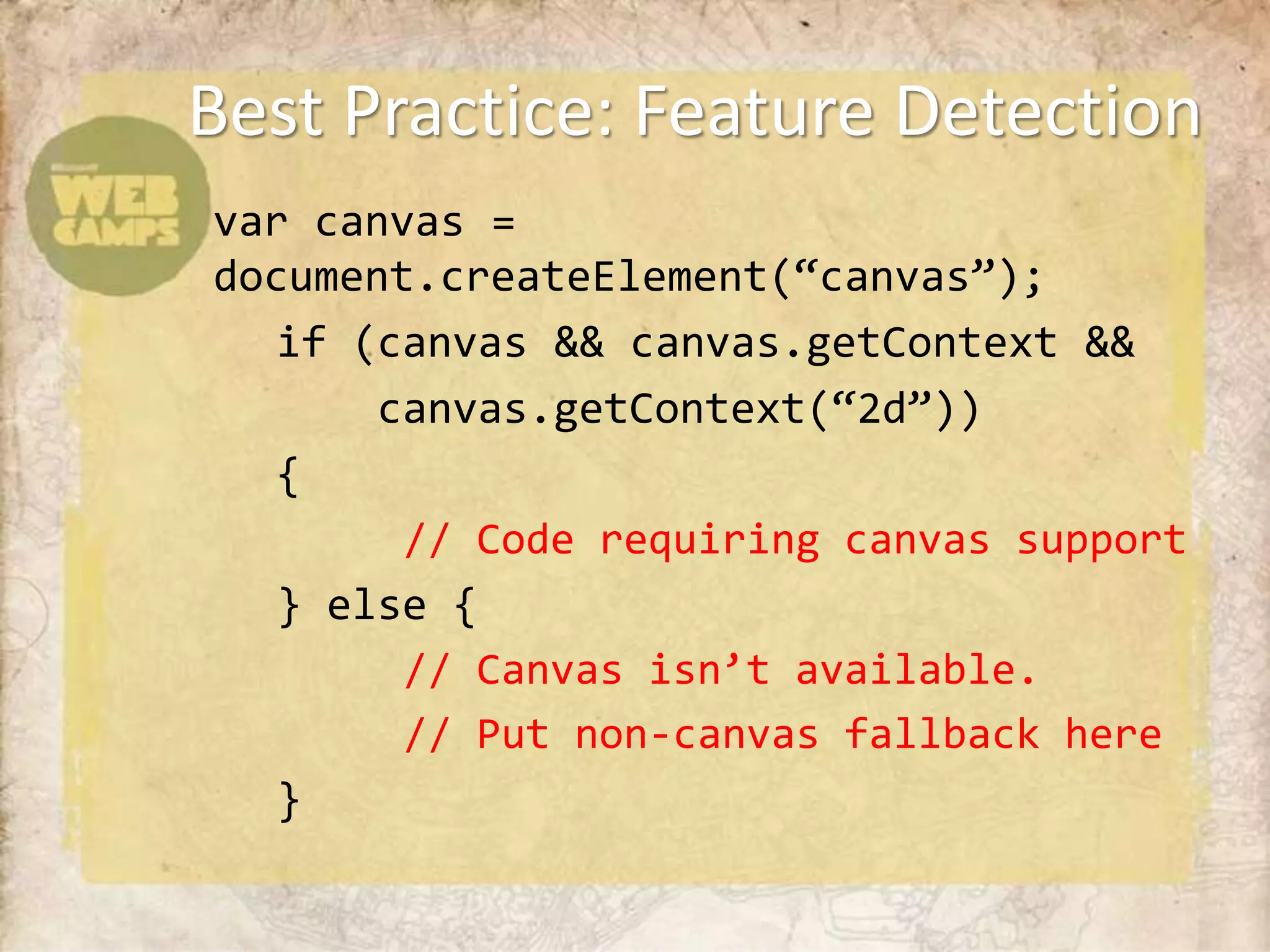 Best Practice: Feature Detection
var canvas =
document.createElement(“canvas”);
   if (canvas && canvas.getContext &&
       canvas.getContext(“2d”))
   {
        // Code requiring canvas support
   } else {
        // Canvas isn’t available.
        // Put non-canvas fallback here
   }
 