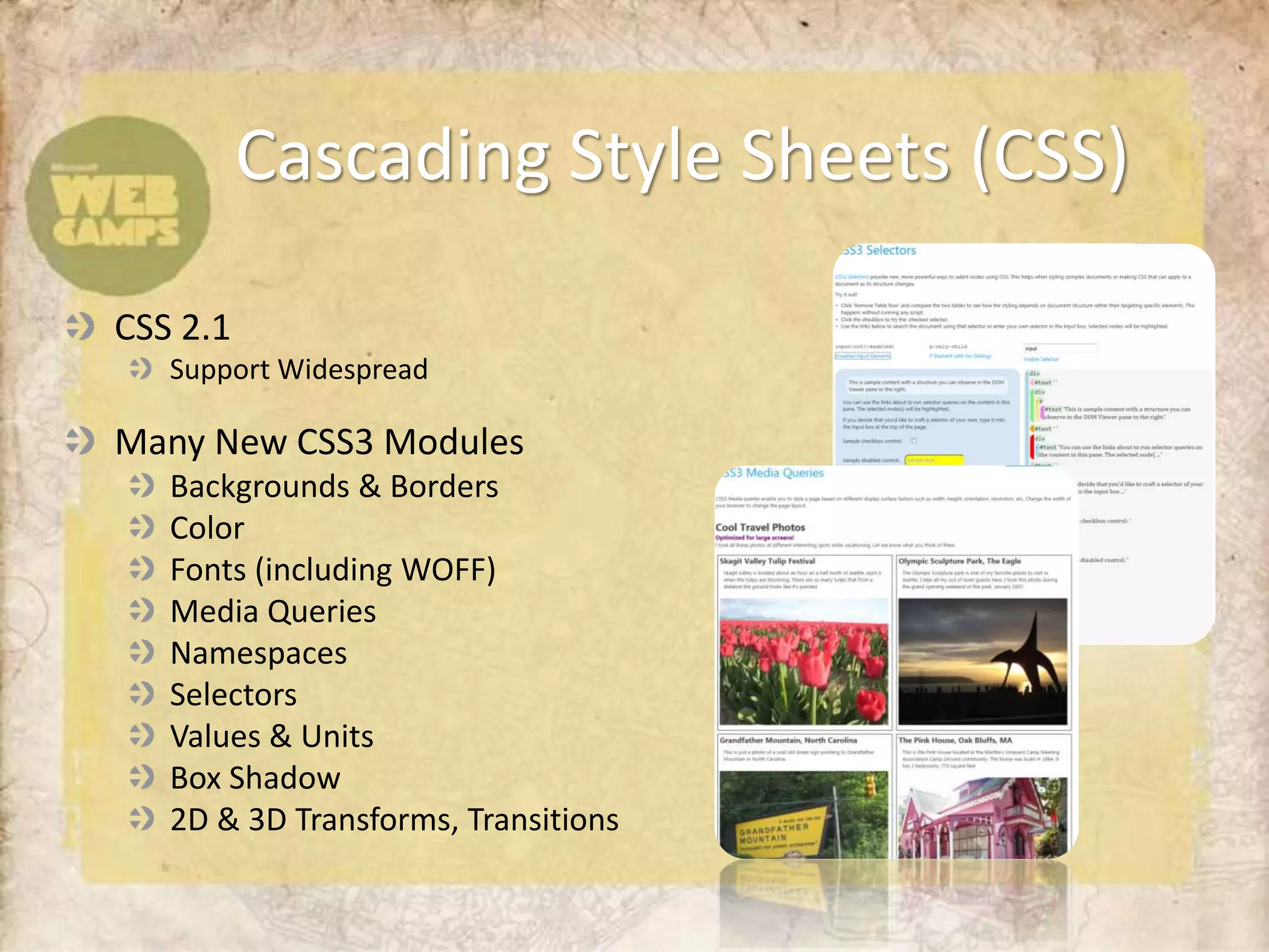 Cascading Style Sheets (CSS)

CSS 2.1
   Support Widespread

Many New CSS3 Modules
   Backgrounds & Borders
   Color
   Fonts (including WOFF)
   Media Queries
   Namespaces
   Selectors
   Values & Units
   Box Shadow
   2D & 3D Transforms, Transitions
 