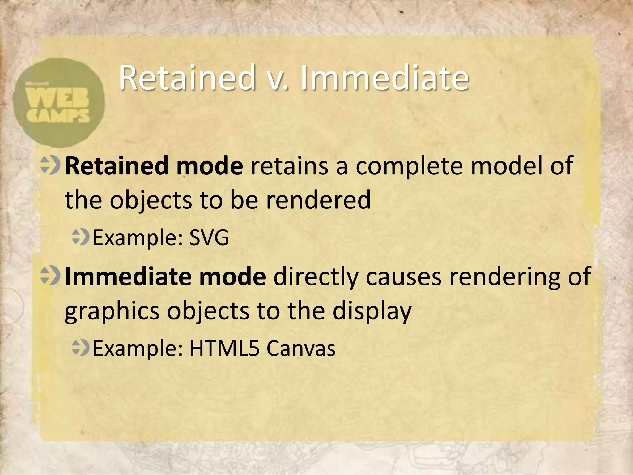 Retained v. Immediate

Retained mode retains a complete model of
the objects to be rendered
  Example: SVG
Immediate mode directly causes rendering of
graphics objects to the display
  Example: HTML5 Canvas
 