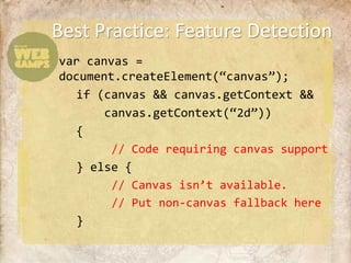 Best Practice: Feature Detection
var canvas =
document.createElement(“canvas”);
   if (canvas && canvas.getContext &&
       canvas.getContext(“2d”))
   {
        // Code requiring canvas support
   } else {
        // Canvas isn’t available.
        // Put non-canvas fallback here
   }
 