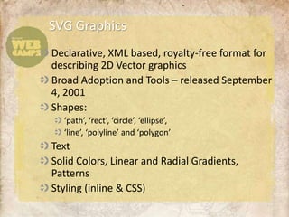 SVG Graphics
Declarative, XML based, royalty-free format for
describing 2D Vector graphics
Broad Adoption and Tools – released September
4, 2001
Shapes:
  ‘path’, ‘rect’, ‘circle’, ‘ellipse’,
  ‘line’, ‘polyline’ and ‘polygon’
Text
Solid Colors, Linear and Radial Gradients,
Patterns
Styling (inline & CSS)
 