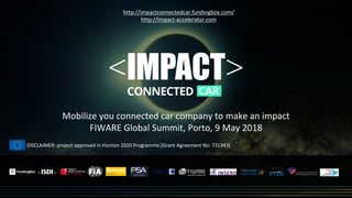 Mobilize you connected car company to make an impact
FIWARE Global Summit, Porto, 9 May 2018
http://impactconnectedcar.fundingbox.com/
http://impact-accelerator.com
DISCLAIMER: project approved in Horizon 2020 Programme [Grant Agreement No: 731343]
 