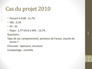 F
I
F
Cas du projet 2010
 Passant à 0,08 : 11,7%
 VBs : 0,18
 IPI : 42
 Dopn : 1,77 t/m3 à W% : 13,7%
Questions :
Type de sol, comportement, portance de l’arase, couche de
forme ?
Chaussée : épaisseur, structure
Compactage : contrôle
©PM
10
6
 
