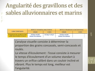 F
I
F
Angularité des gravillons et des
sables alluvionnaires et marins
©PM
12
1
L’analyse visuelle consiste à déterminer la
proportion des grains concassés, semi-concassés et
roulés.
La vitesse d’écoulement : l’essai consiste à mesurer
le temps d’écoulement d’un volume standart à
travers un orifice calibré dans un couloir incliné et
vibrant. Plus le temps est long, meilleur est
l’angularité.
 