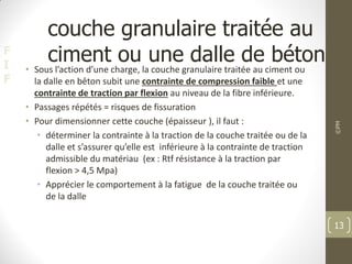 F
I
F
couche granulaire traitée au
ciment ou une dalle de béton
• Sous l’action d’une charge, la couche granulaire traitée au ciment ou
la dalle en bêton subit une contrainte de compression faible et une
contrainte de traction par flexion au niveau de la fibre inférieure.
• Passages répétés = risques de fissuration
• Pour dimensionner cette couche (épaisseur ), il faut :
• déterminer la contrainte à la traction de la couche traitée ou de la
dalle et s’assurer qu’elle est inférieure à la contrainte de traction
admissible du matériau (ex : Rtf résistance à la traction par
flexion > 4,5 Mpa)
• Apprécier le comportement à la fatigue de la couche traitée ou
de la dalle
©PM
13
 