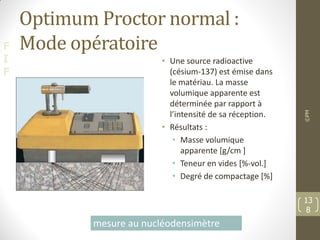 F
I
F
Optimum Proctor normal :
Mode opératoire
• Une source radioactive
(césium-137) est émise dans
le matériau. La masse
volumique apparente est
déterminée par rapport à
l’intensité de sa réception.
• Résultats :
• Masse volumique
apparente [g/cm ]
• Teneur en vides [%-vol.]
• Degré de compactage [%]
©PM
13
8
mesure au nucléodensimètre
 