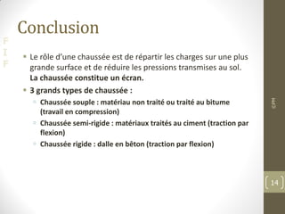 F
I
F
Conclusion
 Le rôle d’une chaussée est de répartir les charges sur une plus
grande surface et de réduire les pressions transmises au sol.
La chaussée constitue un écran.
 3 grands types de chaussée :
 Chaussée souple : matériau non traité ou traité au bitume
(travail en compression)
 Chaussée semi-rigide : matériaux traités au ciment (traction par
flexion)
 Chaussée rigide : dalle en bêton (traction par flexion)
©PM
14
 