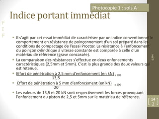 F
I
F
Indice portant immédiat
 Il s'agit par cet essai immédiat de caractériser par un indice conventionnel le
comportement en résistance de poinçonnement d'un sol préparé dans les
conditions de compactage de l'essai Proctor. La résistance à l'enfoncement
du poinçon cylindrique à vitesse constante est comparée à celle d'un
matériau de référence (grave concassée).
 La comparaison des résistances s'effectue en deux enfoncements
caractéristiques (2,5mm et 5mm). C'est la plus grande des deux valeurs qui
est retenue.
 Effort de pénétration à 2,5 mm d'enfoncement (en kN)x 100
13,5
 Effort de pénétration à 5 mm d'enfoncement (en kN) x 100
20
 Les valeurs de 13,5 et 20 kN sont respectivement les forces provoquant
l'enfoncement du piston de 2,5 et 5mm sur le matériau de référence.
©PM
14
2
Photocopie 1 : sols A
 