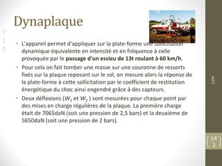 F
I
F
Dynaplaque
• L'appareil permet d'appliquer sur la plate-forme une sollicitation
dynamique équivalente en intensité et en fréquence à celle
provoquée par le passage d'un essieu de 13t roulant à 60 km/h.
• Pour cela on fait tomber une masse sur une couronne de ressorts
fixés sur la plaque reposant sur le sol, on mesure alors la réponse de
la plate-forme à cette sollicitation par le coefficient de restitution
énergétique du choc ainsi engendré grâce à des capteurs.
• Deux déflexions (W1 et W2 ) sont mesurées pour chaque point par
des mises en charge régulières de la plaque. La première charge
était de 7065daN (soit une pression de 2,5 bars) et la deuxième de
5650daN (soit une pression de 2 bars).
©PM
14
3
 