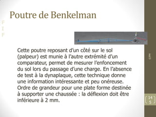 F
I
F
Poutre de Benkelman
©PM
14
5
Cette poutre reposant d’un côté sur le sol
(palpeur) est munie à l’autre extrémité d’un
comparateur, permet de mesurer l’enfoncement
du sol lors du passage d’une charge. En l’absence
de test à la dynaplaque, cette technique donne
une information intéressante et peu onéreuse.
Ordre de grandeur pour une plate forme destinée
à supporter une chaussée : la déflexion doit être
inférieure à 2 mm.
 