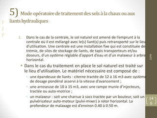 F
I
F
5) Modeopératoiredetraitementdessolsàlachauxouaux
liantshydrauliques
1. Dans le cas de la centrale, le sol naturel est amené de l’emprunt à la
centrale où il est mélangé avec le(s) liant(s) puis retransporté sur le lieu
d’utilisation. Une centrale est une installation fixe qui est constituée de
trémie, de silos de stockage de liants, de tapis transporteurs et/ou
doseurs, d’un système réglable d’apport d’eau et d’un malaxeur à arbre
horizontal.
 Dans le cas du traitement en place le sol naturel est traité sur
le lieu d’utilisation. Le matériel nécessaire est composé de :
 une épandeuse de liants : citerne tractée de 12 à 16 m3 avec système
de dosage pondéral asservi à la vitesse d’avancement ;
 une arroseuse de 10 à 15 m3, avec une rampe munie d’injecteurs,
tractée ou auto-motrice ;
 un malaxeur : soit une charrue à socs tractée par un bouteur, soit un
pulvérisateur auto-moteur (pulvi-mixer) à rotor horizontal. La
profondeur de malaxage est d’environ 0.40 à 0.50 m.
©PM
14
6
 