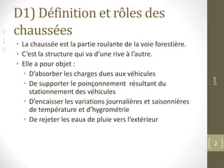 F
I
F
D1) Définition et rôles des
chaussées
• La chaussée est la partie roulante de la voie forestière.
• C’est la structure qui va d’une rive à l’autre.
• Elle a pour objet :
• D’absorber les charges dues aux véhicules
• De supporter le poinçonnement résultant du
stationnement des véhicules
• D’encaisser les variations journalières et saisonnières
de température et d’hygrométrie
• De rejeter les eaux de pluie vers l’extérieur
©PM
2
 