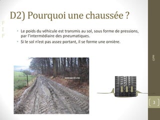 F
I
F
D2) Pourquoi une chaussée ?
• Le poids du véhicule est transmis au sol, sous forme de pressions,
par l’intermédiaire des pneumatiques.
• Si le sol n’est pas assez portant, il se forme une ornière.
©PM
3
 