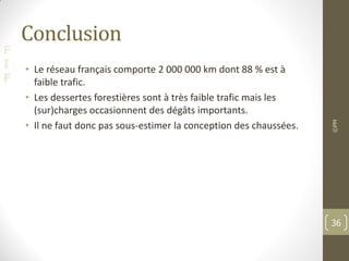 F
I
F
Conclusion
• Le réseau français comporte 2 000 000 km dont 88 % est à
faible trafic.
• Les dessertes forestières sont à très faible trafic mais les
(sur)charges occasionnent des dégâts importants.
• Il ne faut donc pas sous-estimer la conception des chaussées.
©PM
36
 