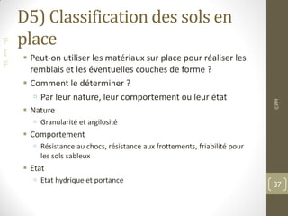 F
I
F
D5) Classification des sols en
place
 Peut-on utiliser les matériaux sur place pour réaliser les
remblais et les éventuelles couches de forme ?
 Comment le déterminer ?
 Par leur nature, leur comportement ou leur état
 Nature
 Granularité et argilosité
 Comportement
 Résistance au chocs, résistance aux frottements, friabilité pour
les sols sableux
 Etat
 Etat hydrique et portance
©PM
37
 