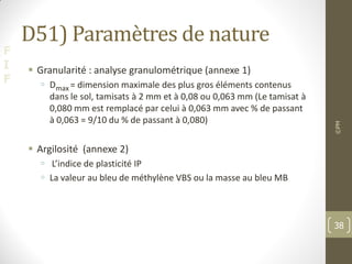 F
I
F
D51) Paramètres de nature
 Granularité : analyse granulométrique (annexe 1)
 Dmax = dimension maximale des plus gros éléments contenus
dans le sol, tamisats à 2 mm et à 0,08 ou 0,063 mm (Le tamisat à
0,080 mm est remplacé par celui à 0,063 mm avec % de passant
à 0,063 = 9/10 du % de passant à 0,080)
 Argilosité (annexe 2)
 L’indice de plasticité IP
 La valeur au bleu de méthylène VBS ou la masse au bleu MB
©PM
38
 
