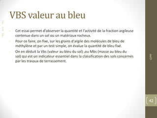 F
I
F
VBS valeur au bleu
• Cet essai permet d'observer la quantité et l'activité de la fraction argileuse
contenue dans un sol ou un matériaux rocheux.
• Pour ce faire, on fixe, sur les grains d'argile des molécules de bleu de
méthylène et par un test simple, on évalue la quantité de bleu fixé.
• On en déduit la Vbs (valeur au bleu du sol) ,ou Mbs (masse au bleu du
sol) qui est un indicateur essentiel dans la classification des sols concernés
par les travaux de terrassement.
©PM
42
 