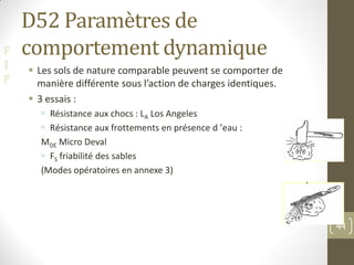 F
I
F
D52 Paramètres de
comportement dynamique
 Les sols de nature comparable peuvent se comporter de
manière différente sous l’action de charges identiques.
 3 essais :
 Résistance aux chocs : LA Los Angeles
 Résistance aux frottements en présence d ’eau :
MDE Micro Deval
 FS friabilité des sables
(Modes opératoires en annexe 3)
©PM
44
 