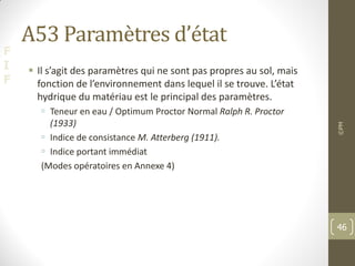 F
I
F
A53 Paramètres d’état
 Il s’agit des paramètres qui ne sont pas propres au sol, mais
fonction de l’environnement dans lequel il se trouve. L’état
hydrique du matériau est le principal des paramètres.
 Teneur en eau / Optimum Proctor Normal Ralph R. Proctor
(1933)
 Indice de consistance M. Atterberg (1911).
 Indice portant immédiat
(Modes opératoires en Annexe 4)
©PM
46
 