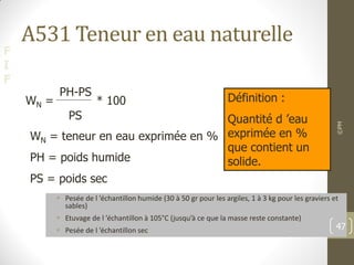 F
I
F
A531 Teneur en eau naturelle
 Pesée de l ’échantillon humide (30 à 50 gr pour les argiles, 1 à 3 kg pour les graviers et
sables)
 Etuvage de l ’échantillon à 105°C (jusqu’à ce que la masse reste constante)
 Pesée de l ’échantillon sec
©PM
47
WN = * 100
PH-PS
PS
WN = teneur en eau exprimée en %
PH = poids humide
PS = poids sec
Définition :
Quantité d ’eau
exprimée en %
que contient un
solide.
 