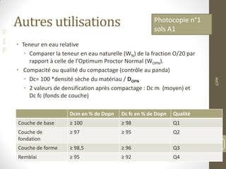 F
I
F
Autres utilisations
• Teneur en eau relative
• Comparer la teneur en eau naturelle (WN) de la fraction O/20 par
rapport à celle de l’Optimum Proctor Normal (WOPN).
• Compacité ou qualité du compactage (contrôle au panda)
• Dc= 100 *densité sèche du matériau / DOPN
• 2 valeurs de densification après compactage : Dc m (moyen) et
Dc fc (fonds de couche)
©PM
53
Photocopie n°1
sols A1
Dcm en % de Dopn Dc fc en % de Dopn Qualité
Couche de base ≥ 100 ≥ 98 Q1
Couche de
fondation
≥ 97 ≥ 95 Q2
Couche de forme ≥ 98,5 ≥ 96 Q3
Remblai ≥ 95 ≥ 92 Q4
 
