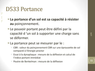 F
I
F
D533 Portance
 La portance d’un sol est sa capacité à résister
au poinçonnement.
 Le pouvoir portant peut être défini par la
capacité d ’un sol à supporter une charge sans
se déformer.
 La portance peut se mesurer par le :
 CBR : valeur du poinçonnement CBR sur une éprouvette de sol
compacté à l’énergie proctor
 Essai à la dynaplaque : mesure de la déflexion et calcul de
l’indice portant immédiat
 Poutre de Benkelman : mesure de la déflexion
©PM
55
 