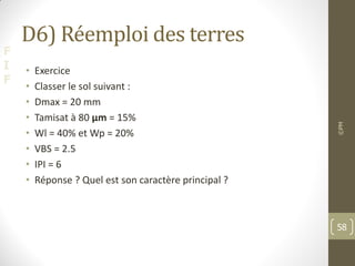 F
I
F
D6) Réemploi des terres
• Exercice
• Classer le sol suivant :
• Dmax = 20 mm
• Tamisat à 80 μm = 15%
• Wl = 40% et Wp = 20%
• VBS = 2.5
• IPI = 6
• Réponse ? Quel est son caractère principal ?
©PM
58
 