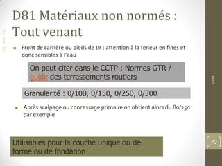 F
I
F
D81 Matériaux non normés :
Tout venant
 Front de carrière ou pieds de tir : attention à la teneur en fines et
donc sensibles à l’eau
 Après scalpage ou concassage primaire on obtient alors du 80/250
par exemple
Granularité : 0/100, 0/150, 0/250, 0/300
Utilisables pour la couche unique ou de
forme ou de fondation
On peut citer dans le CCTP : Normes GTR /
guide des terrassements routiers
©PM
79
 