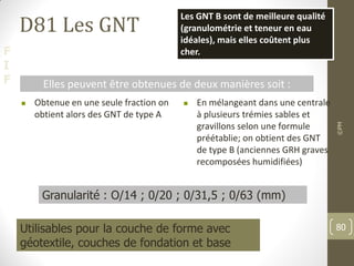 F
I
F
D81 Les GNT
 Obtenue en une seule fraction on
obtient alors des GNT de type A
 En mélangeant dans une centrale
à plusieurs trémies sables et
gravillons selon une formule
préétablie; on obtient des GNT
de type B (anciennes GRH graves
recomposées humidifiées)
Elles peuvent être obtenues de deux manières soit :
Les GNT B sont de meilleure qualité
(granulométrie et teneur en eau
idéales), mais elles coûtent plus
cher.
Granularité : O/14 ; 0/20 ; 0/31,5 ; 0/63 (mm)
Utilisables pour la couche de forme avec
géotextile, couches de fondation et base
©PM
80
 