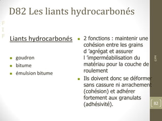 F
I
F
D82 Les liants hydrocarbonés
Liants hydrocarbonés
 goudron
 bitume
 émulsion bitume
 2 fonctions : maintenir une
cohésion entre les grains
d ’agrégat et assurer
l ’imperméabilisation du
matériau pour la couche de
roulement
 Ils doivent donc se déformer
sans cassure ni arrachement
(cohésion) et adhérer
fortement aux granulats
(adhésivité).
©PM
82
 