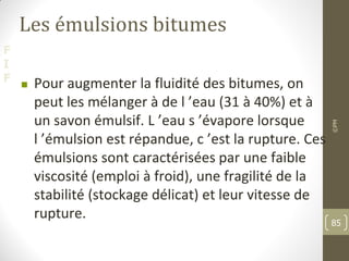 F
I
F
Les émulsions bitumes
 Pour augmenter la fluidité des bitumes, on
peut les mélanger à de l ’eau (31 à 40%) et à
un savon émulsif. L ’eau s ’évapore lorsque
l ’émulsion est répandue, c ’est la rupture. Ces
émulsions sont caractérisées par une faible
viscosité (emploi à froid), une fragilité de la
stabilité (stockage délicat) et leur vitesse de
rupture.
©PM
85
 