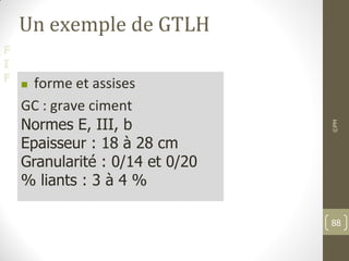 F
I
F
Un exemple de GTLH
 forme et assises
GC : grave ciment
Normes E, III, b
Epaisseur : 18 à 28 cm
Granularité : 0/14 et 0/20
% liants : 3 à 4 %
©PM
88
 