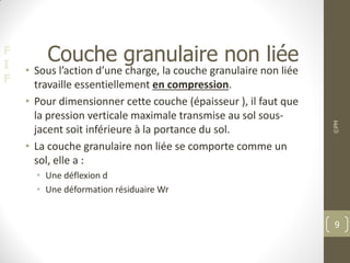 F
I
F
Couche granulaire non liée
• Sous l’action d’une charge, la couche granulaire non liée
travaille essentiellement en compression.
• Pour dimensionner cette couche (épaisseur ), il faut que
la pression verticale maximale transmise au sol sous-
jacent soit inférieure à la portance du sol.
• La couche granulaire non liée se comporte comme un
sol, elle a :
• Une déflexion d
• Une déformation résiduaire Wr
©PM
9
 