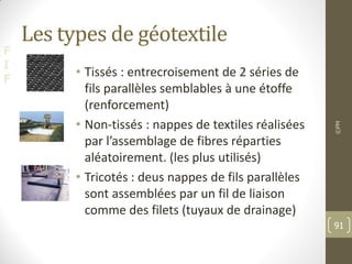 F
I
F
Les types de géotextile
• Tissés : entrecroisement de 2 séries de
fils parallèles semblables à une étoffe
(renforcement)
• Non-tissés : nappes de textiles réalisées
par l’assemblage de fibres réparties
aléatoirement. (les plus utilisés)
• Tricotés : deus nappes de fils parallèles
sont assemblées par un fil de liaison
comme des filets (tuyaux de drainage)
©PM
91
 