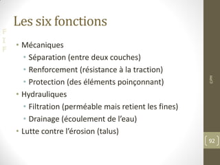 F
I
F
Les six fonctions
• Mécaniques
• Séparation (entre deux couches)
• Renforcement (résistance à la traction)
• Protection (des éléments poinçonnant)
• Hydrauliques
• Filtration (perméable mais retient les fines)
• Drainage (écoulement de l’eau)
• Lutte contre l’érosion (talus)
©PM
92
 