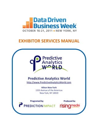 EXHIBITOR SERVICES MANUAL




    Predictive Analytics World
   http://www.PredictiveAnalyticsWorld.com
                Hilton New York
          1335 Avenue of the Americas
              New York, NY 10019


      Programed by                      Produced by
 