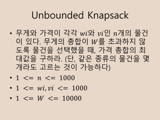 Unbounded Knapsack
? ??? ??? ?? ??? ??? ??? ??
? ??. ??? ??? ?? ???? ?
?? ??? ???? ?, ?? ??? ?
??? ???. (?, ?? ??? ??? ?
??? ??? ?? ????)
? 1	 <= 	?	 <= 	1000
? 1	 <= 	??, ??	 <= 	1000
? 1	 <= 	?	 <= 	10000
 