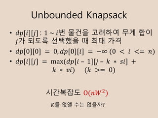 Unbounded Knapsack
? ??[?][?]	: 1	~	?? ??? ???? ?? ??
?? ??? ???? ? ?? ??
? ??[0][0]	= 	0, ??[0][?]	=	?	(0	 < 	?	 <= 	?)
? ??[?][?]	= 	max	( ??[?	C 	1][?	C 	?	 ? 	??]	+	
?	 ? 	??)						(?	 >= 	0)
????? O(??K
)
?? ?? ?? ????
 