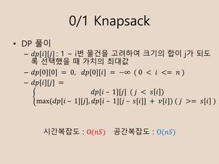 0/1 Knapsack
? DP ??
C ??[?][?]	: 1 ~ i? ??? ???? ??? ?? j? ??
? ???? ? ??? ???
C ??[0][0]	= 	0, 	??[0][?]	=	?		(	0	 < 	?	 <= 	?	)
C ??[?][?]	=
	9
??[?	C 	1][?]		(	?	 < 	? ? )
max	( ??[?	C 	1][?], ??[?	C 	1][?	C 	?[?]]	+ 	?[?])	(	?	 >= 	?[?]	)
????? : O(??) ????? : O(??)
 
