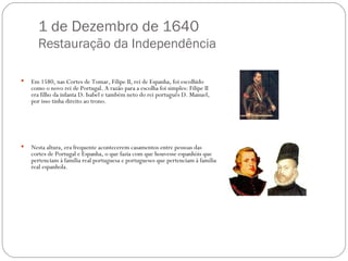 1 de Dezembro de 1640 Restauração da Independência Em 1580, nas Cortes de Tomar, Filipe II, rei de Espanha, foi escolhido como o novo rei de Portugal. A razão para a escolha foi simples: Filipe II era filho da infanta D. Isabel e também neto do rei português D. Manuel, por isso tinha direito ao trono.  Nesta altura, era frequente acontecerem casamentos entre pessoas das cortes de Portugal e Espanha, o que fazia com que houvesse espanhóis que pertenciam à família real portuguesa e portugueses que pertenciam à família real espanhola.  