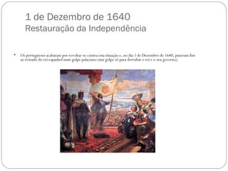 1 de Dezembro de 1640 Restauração da Independência Os portugueses acabaram por revoltar-se contra esta situação e, no dia 1 de Dezembro de 1640, puseram fim ao reinado do rei espanhol num golpe palaciano (um golpe só para derrubar o rei e o seu governo). 