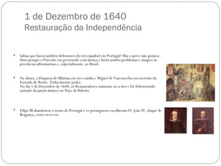 1 de Dezembro de 1640 Restauração da Independência Sabias que havia também defensores do rei espanhol em Portugal? Mas o povo não gostava disso porque o País não era governado com justiça e havia muitos problemas e ataques às províncias ultramarinas e, especialmente, ao Brasil.  Na altura, a Duquesa de Mântua era vice-rainha e Miguel de Vasconcelos era escrivão da Fazenda do Reino. Tinha imenso poder.  No dia 1 de Dezembro de 1640, os Restauradores mataram-no a tiro e foi defenestrado (atirado da janela abaixo) no Paço da Ribeira.  Filipe III abandonou o trono de Portugal e os portugueses escolheram D. João IV, duque de Bragança, como novo rei.  