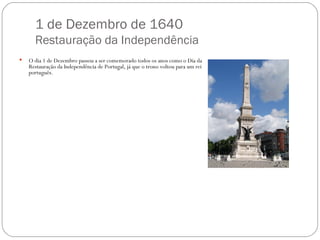 1 de Dezembro de 1640 Restauração da Independência O dia 1 de Dezembro passou a ser comemorado todos os anos como o Dia da Restauração da Independência de Portugal, já que o trono voltou para um rei português.  